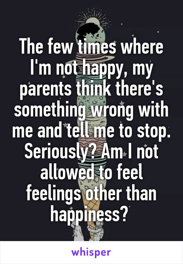 The few times where I'm not happy, my parents think there's something wrong with me and tell me to stop. Seriously? Am I not allowed to feel feelings other than happiness? 