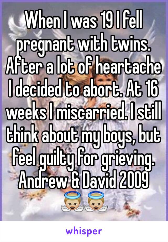 When I was 19 I fell pregnant with twins. After a lot of heartache I decided to abort. At 16 weeks I miscarried. I still think about my boys, but feel guilty for grieving.
Andrew & David 2009
👼🏼👼🏼