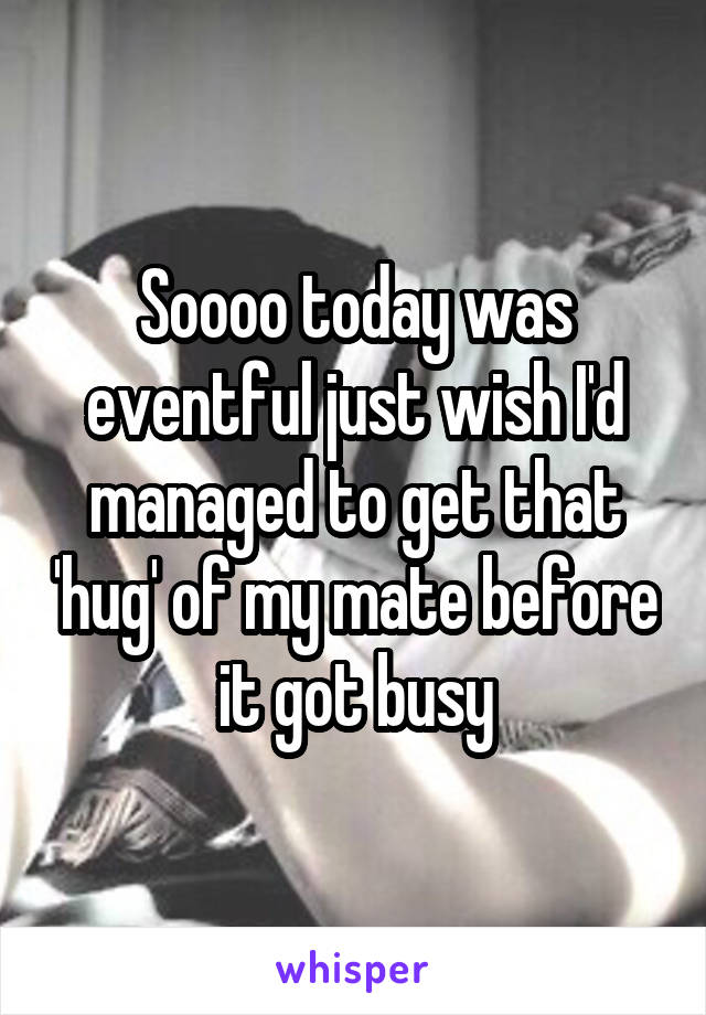 Soooo today was eventful just wish I'd managed to get that 'hug' of my mate before it got busy