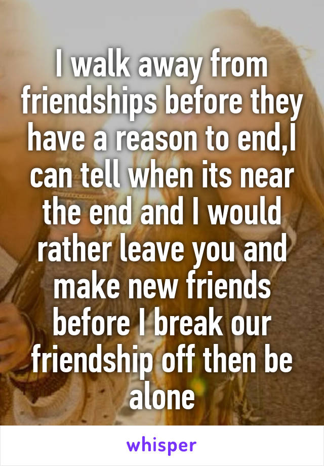 I walk away from friendships before they have a reason to end,I can tell when its near the end and I would rather leave you and make new friends before I break our friendship off then be alone