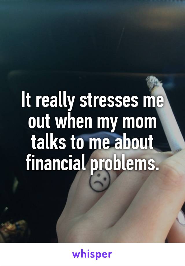 It really stresses me out when my mom talks to me about financial problems.