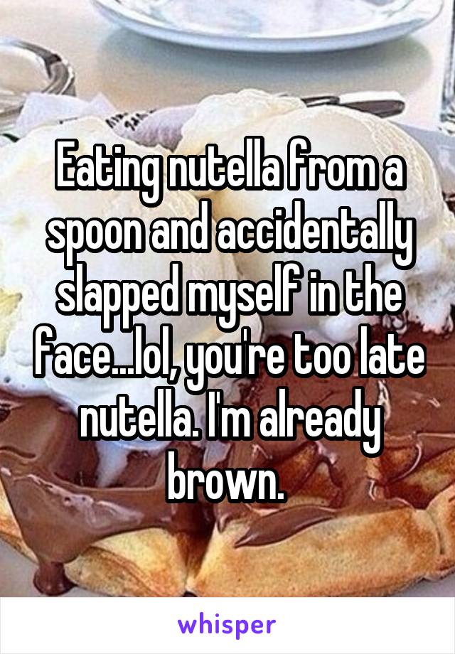 Eating nutella from a spoon and accidentally slapped myself in the face...lol, you're too late nutella. I'm already brown. 