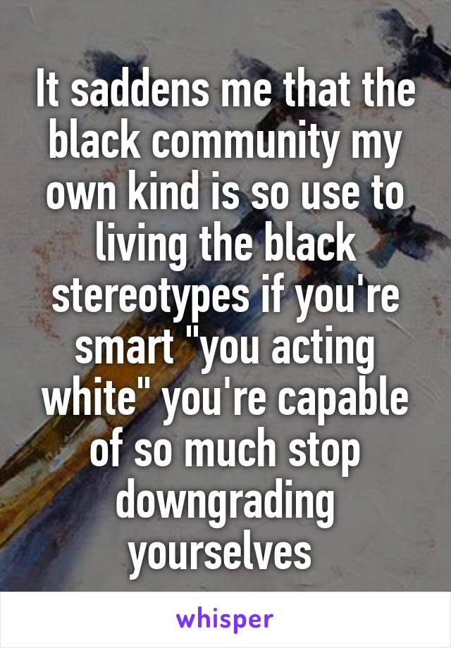 It saddens me that the black community my own kind is so use to living the black stereotypes if you're smart "you acting white" you're capable of so much stop downgrading yourselves 