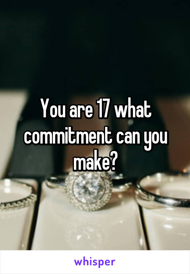 You are 17 what commitment can you make?