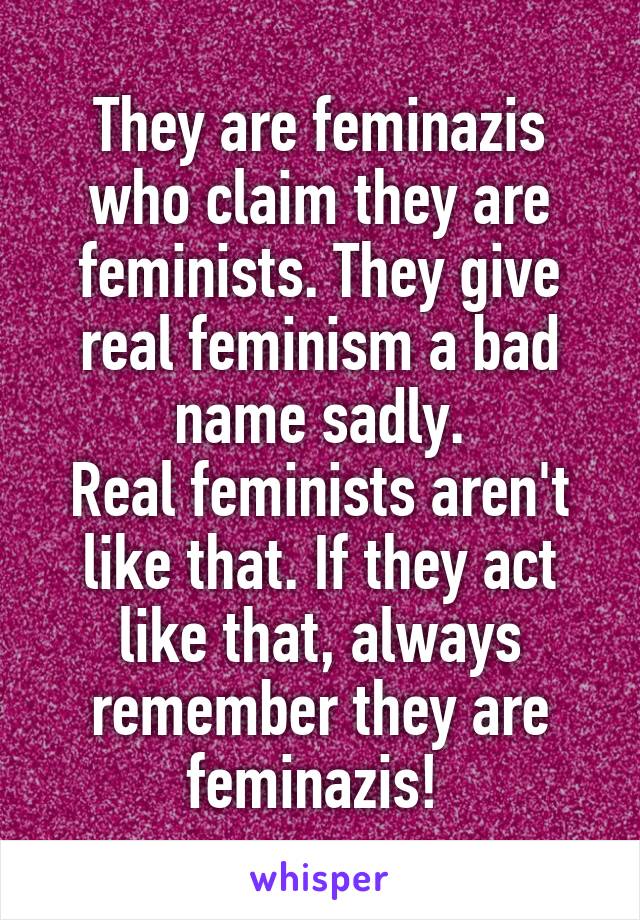 They are feminazis who claim they are feminists. They give real feminism a bad name sadly.
Real feminists aren't like that. If they act like that, always remember they are feminazis! 