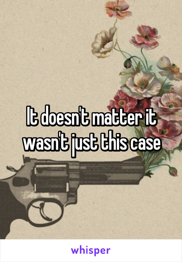 It doesn't matter it wasn't just this case
