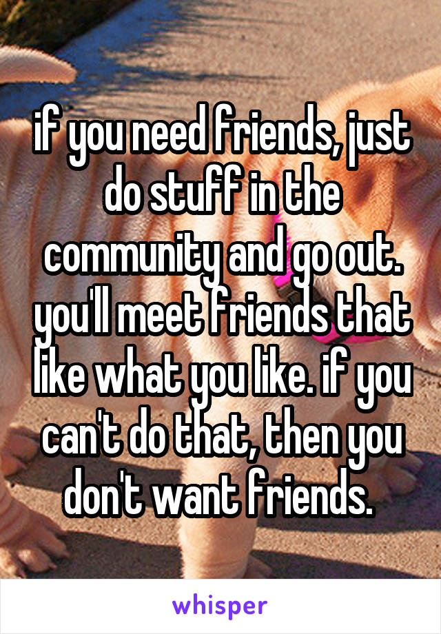 if you need friends, just do stuff in the community and go out. you'll meet friends that like what you like. if you can't do that, then you don't want friends. 