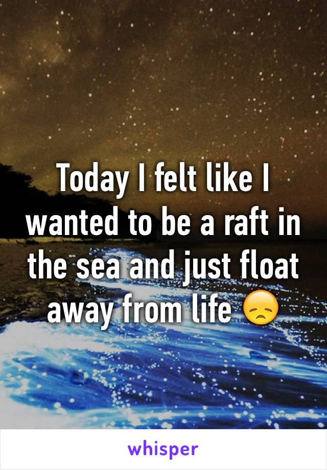 Today I felt like I wanted to be a raft in the sea and just float away from life 😞