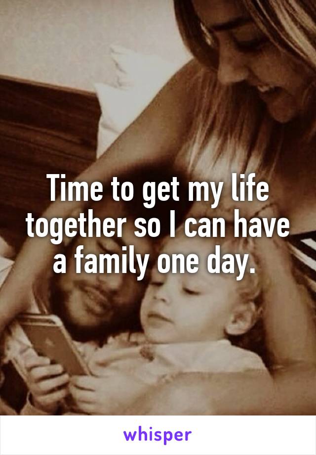 Time to get my life together so I can have a family one day. 