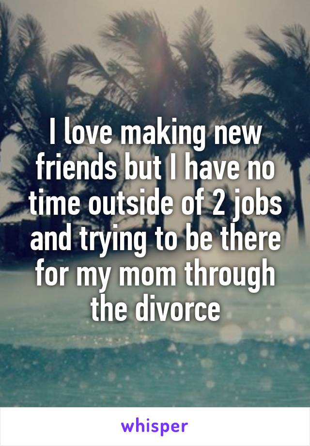 I love making new friends but I have no time outside of 2 jobs and trying to be there for my mom through the divorce