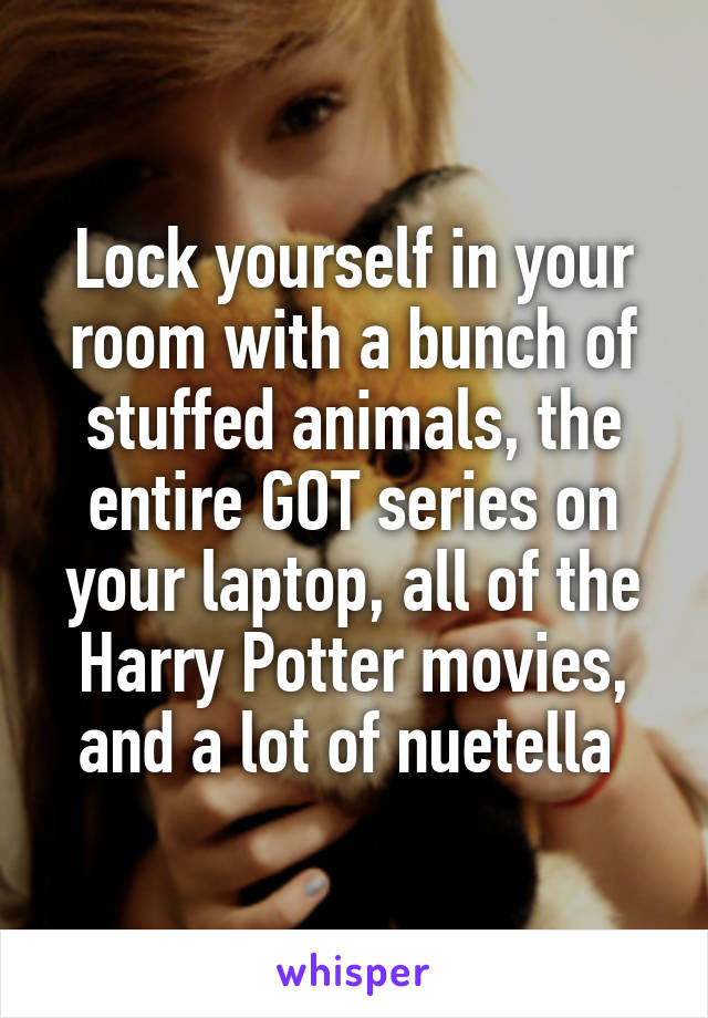 Lock yourself in your room with a bunch of stuffed animals, the entire GOT series on your laptop, all of the Harry Potter movies, and a lot of nuetella 