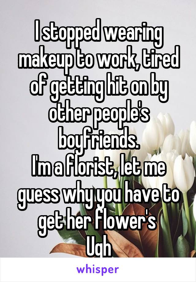 I stopped wearing makeup to work, tired of getting hit on by other people's boyfriends.
I'm a florist, let me guess why you have to get her flower's 
Ugh