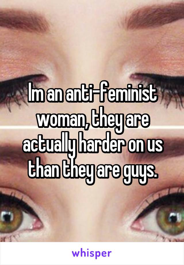 Im an anti-feminist woman, they are actually harder on us than they are guys.