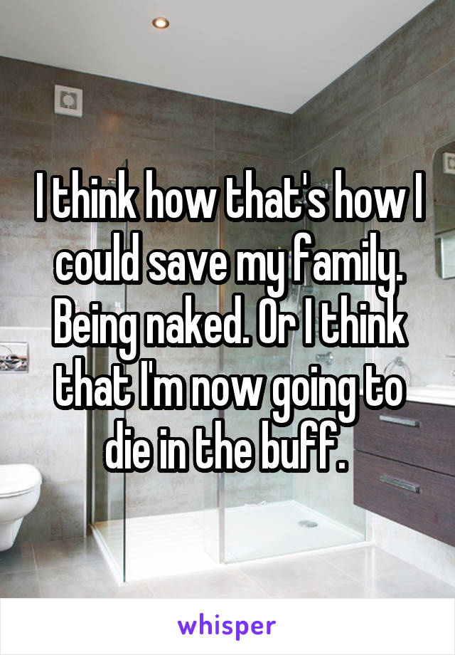 I think how that's how I could save my family. Being naked. Or I think that I'm now going to die in the buff. 