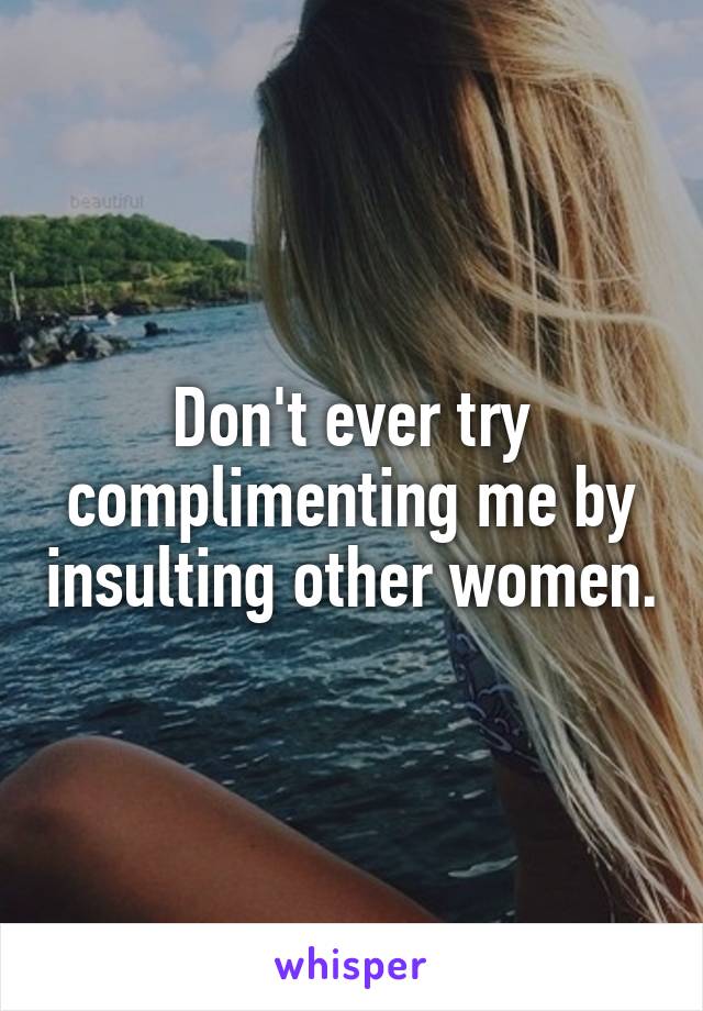 Don't ever try complimenting me by insulting other women.