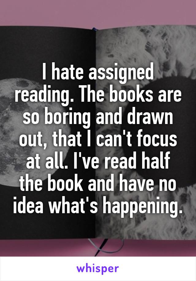 I hate assigned reading. The books are so boring and drawn out, that I can't focus at all. I've read half the book and have no idea what's happening.