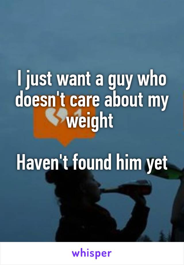 I just want a guy who doesn't care about my weight 

Haven't found him yet 