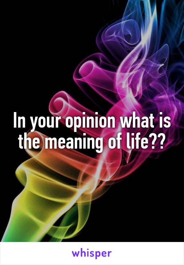 In your opinion what is the meaning of life??