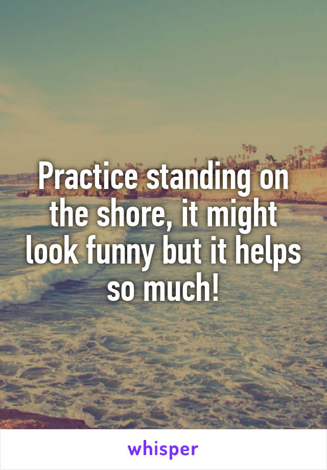 Practice standing on the shore, it might look funny but it helps so much!