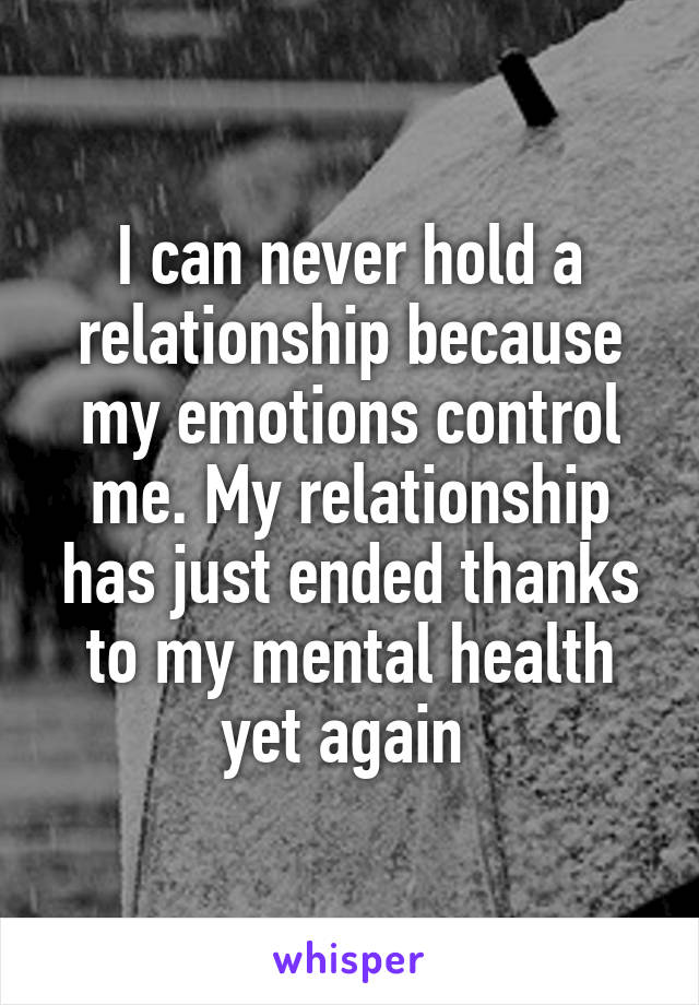 I can never hold a relationship because my emotions control me. My relationship has just ended thanks to my mental health yet again 