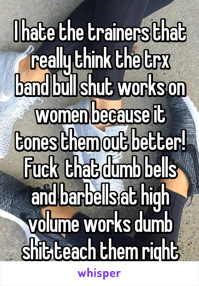 I hate the trainers that really think the trx band bull shut works on women because it tones them out better! Fuck  that dumb bells and barbells at high volume works dumb shit teach them right