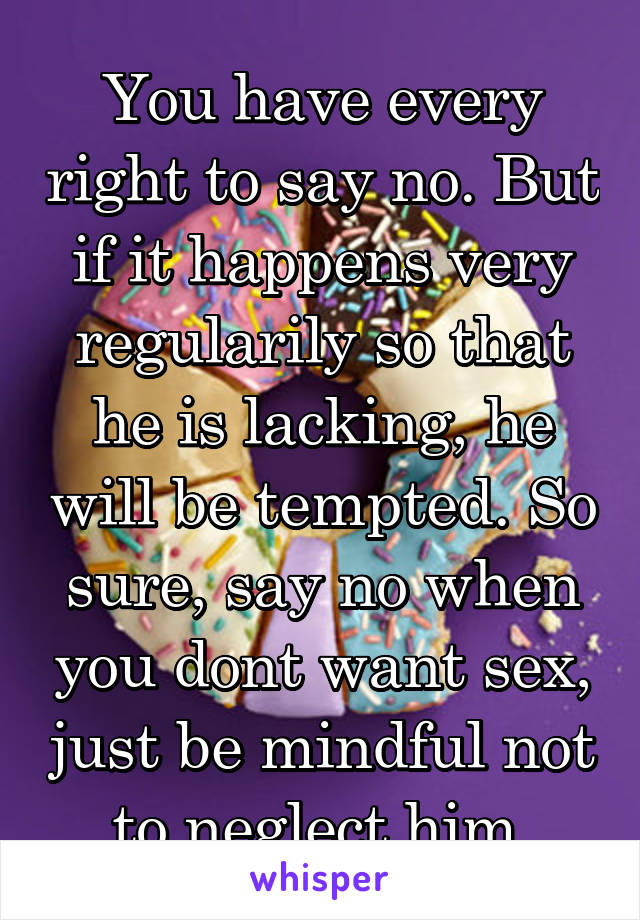 You have every right to say no. But if it happens very regularily so that he is lacking, he will be tempted. So sure, say no when you dont want sex, just be mindful not to neglect him.