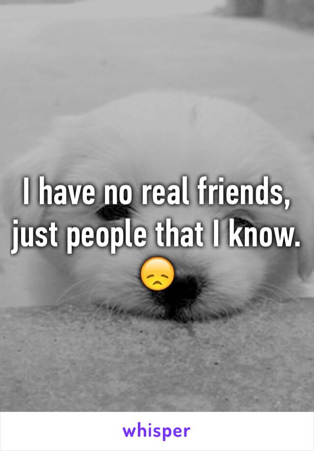 I have no real friends, just people that I know. 😞