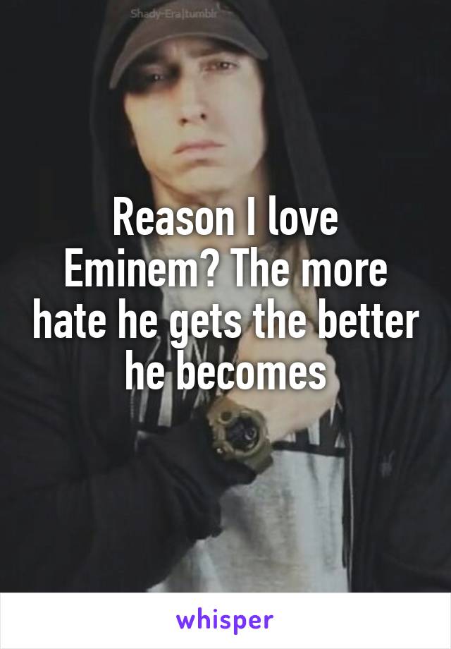 Reason I love Eminem? The more hate he gets the better he becomes
