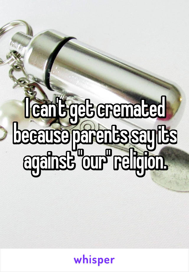 I can't get cremated because parents say its against "our" religion.