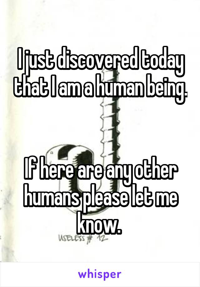 I just discovered today that I am a human being. 

If here are any other humans please let me know. 