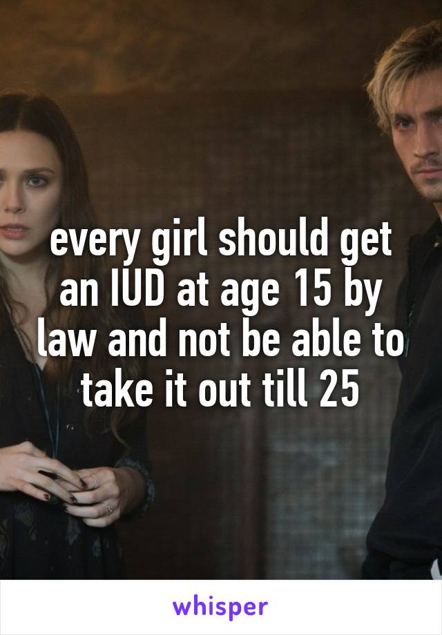 every girl should get an IUD at age 15 by law and not be able to take it out till 25