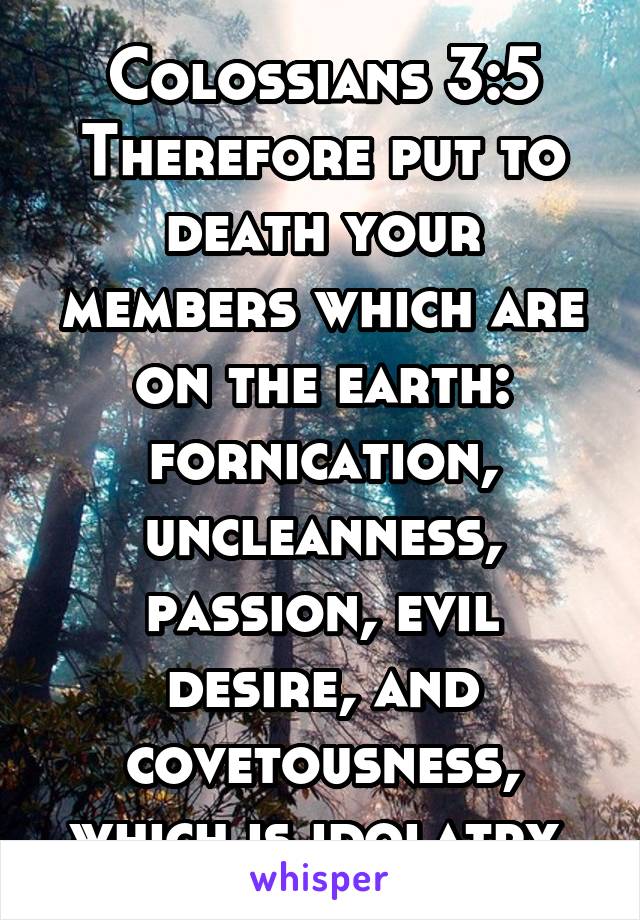 Colossians 3:5
Therefore put to death your members which are on the earth: fornication, uncleanness, passion, evil desire, and covetousness, which is idolatry.