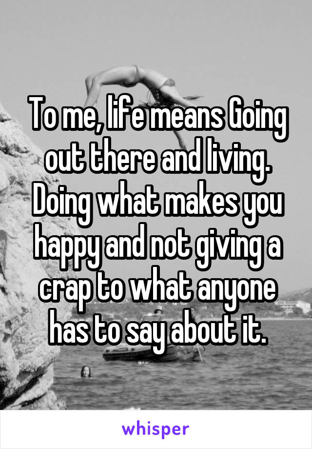 To me, life means Going out there and living. Doing what makes you happy and not giving a crap to what anyone has to say about it.