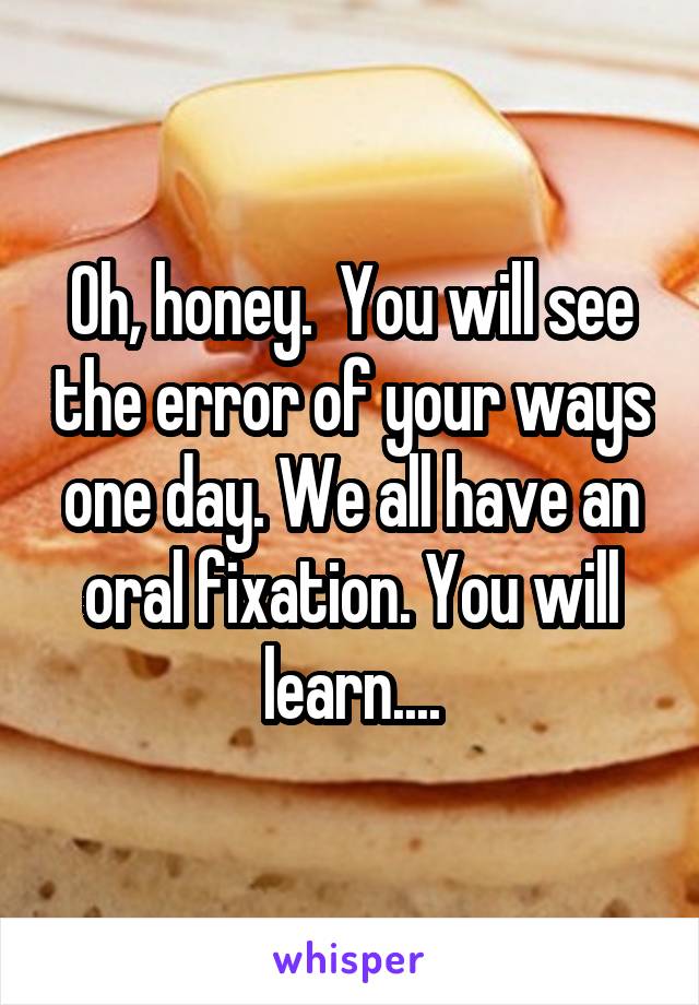 Oh, honey.  You will see the error of your ways one day. We all have an oral fixation. You will learn....