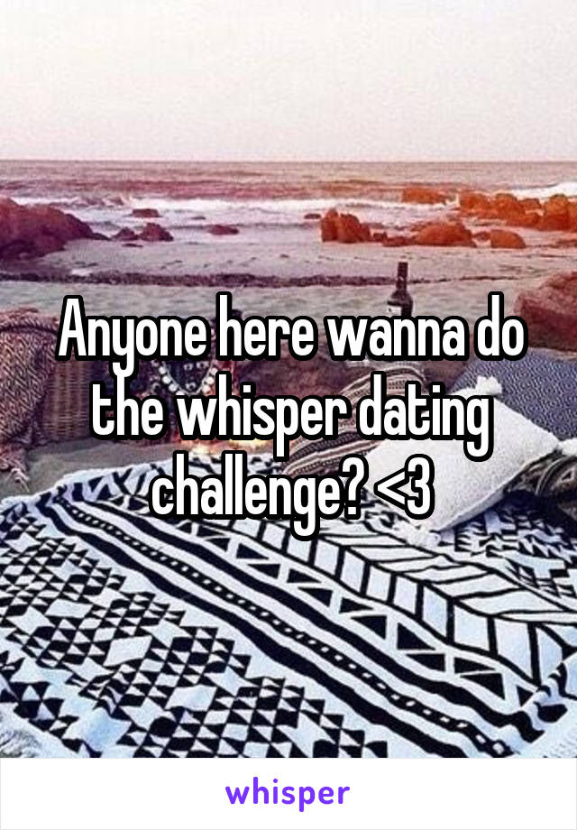 Anyone here wanna do the whisper dating challenge? <3