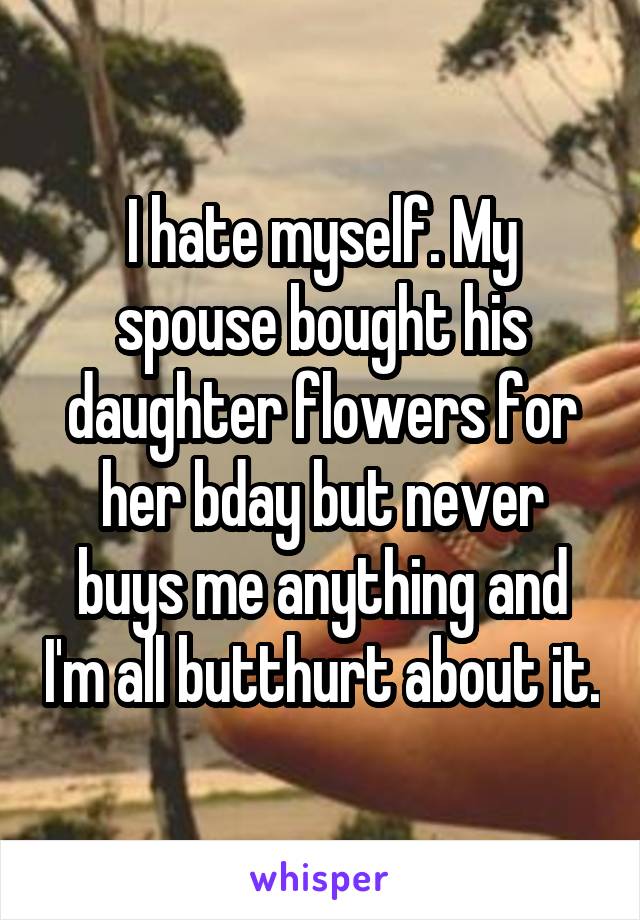 I hate myself. My spouse bought his daughter flowers for her bday but never buys me anything and I'm all butthurt about it.