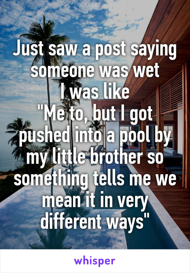 Just saw a post saying someone was wet
I was like
"Me to, but I got pushed into a pool by my little brother so something tells me we mean it in very different ways"