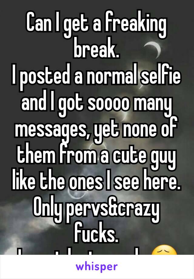 Can I get a freaking break.
I posted a normal selfie and I got soooo many messages, yet none of them from a cute guy like the ones I see here. Only pervs&crazy fucks.
 I must be too ugly😧