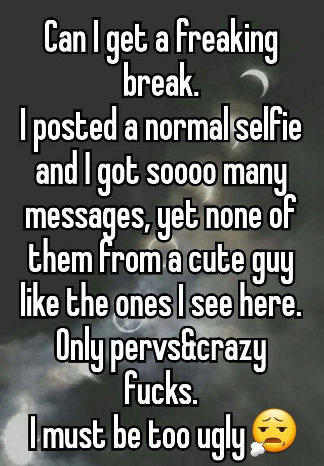 Can I get a freaking break.
I posted a normal selfie and I got soooo many messages, yet none of them from a cute guy like the ones I see here. Only pervs&crazy fucks.
 I must be too ugly😧