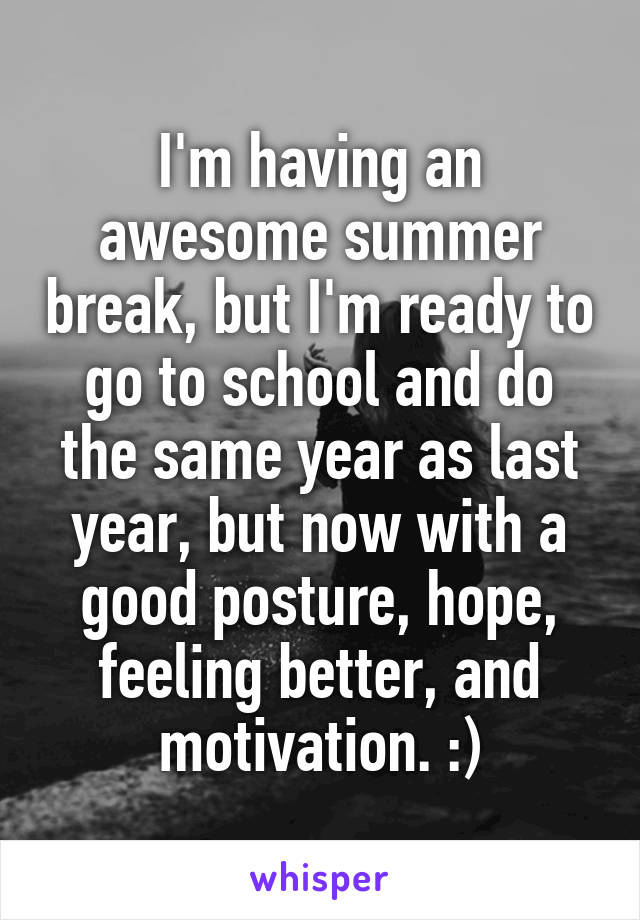 I'm having an awesome summer break, but I'm ready to go to school and do the same year as last year, but now with a good posture, hope, feeling better, and motivation. :)