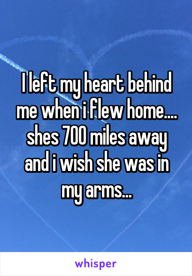 I left my heart behind me when i flew home.... shes 700 miles away and i wish she was in my arms...