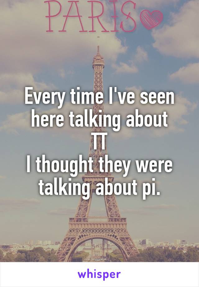 Every time I've seen here talking about
TT
I thought they were talking about pi.