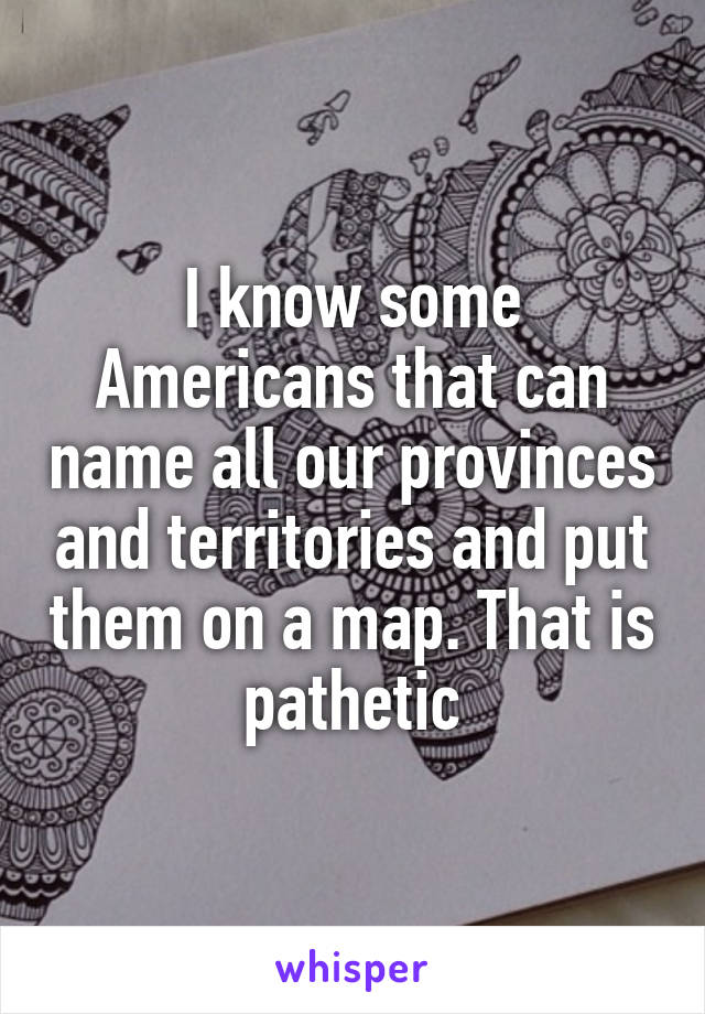 I know some Americans that can name all our provinces and territories and put them on a map. That is pathetic