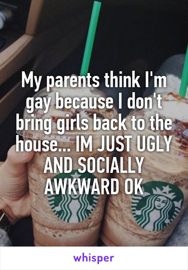 My parents think I'm gay because I don't bring girls back to the house... IM JUST UGLY AND SOCIALLY AWKWARD OK