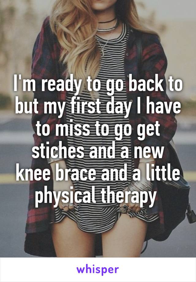 I'm ready to go back to but my first day I have to miss to go get stiches and a new knee brace and a little physical therapy 