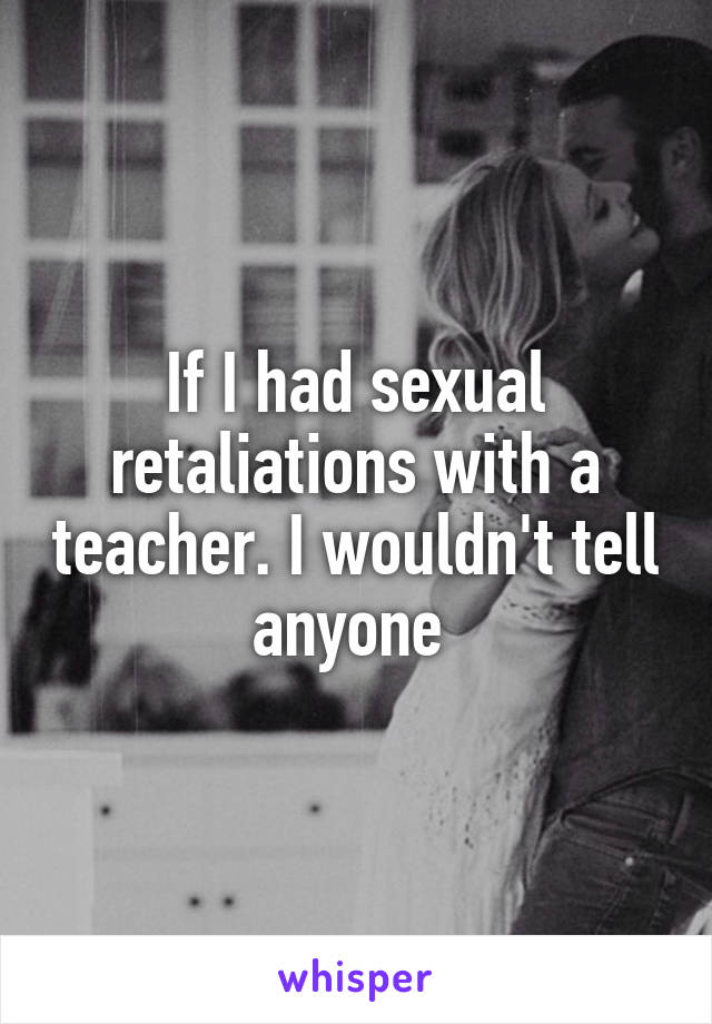 If I had sexual retaliations with a teacher. I wouldn't tell anyone 