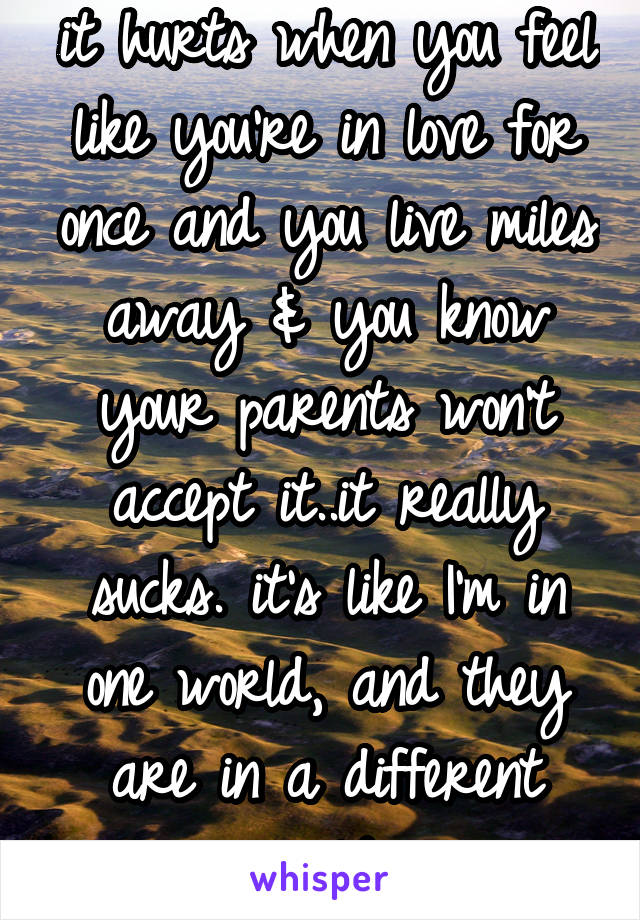 it hurts when you feel like you're in love for once and you live miles away & you know your parents won't accept it..it really sucks. it's like I'm in one world, and they are in a different world...