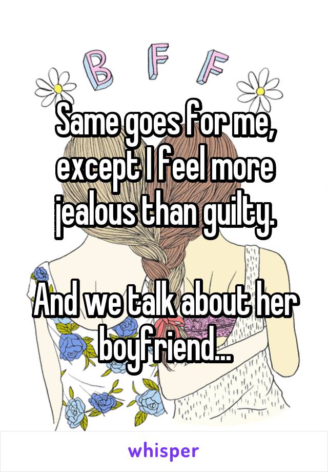 Same goes for me, except I feel more jealous than guilty.

And we talk about her boyfriend...