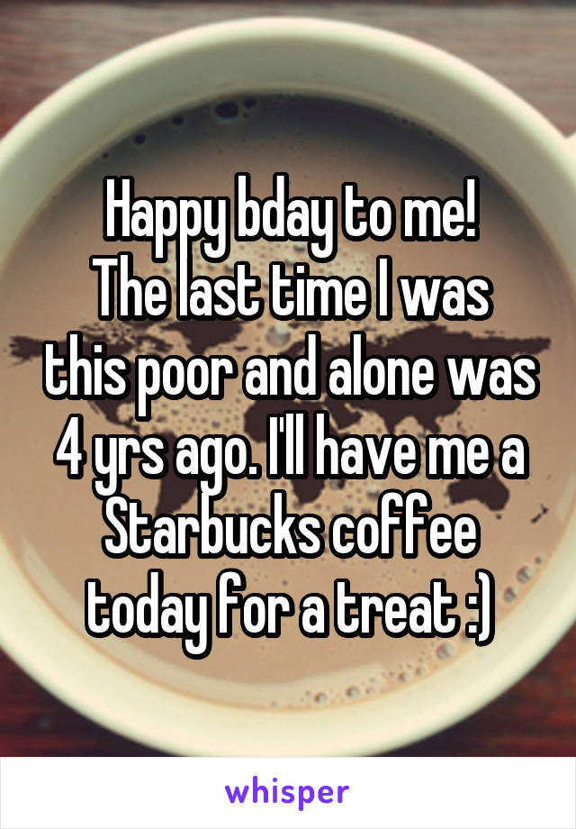 Happy bday to me!
The last time I was this poor and alone was 4 yrs ago. I'll have me a Starbucks coffee today for a treat :)