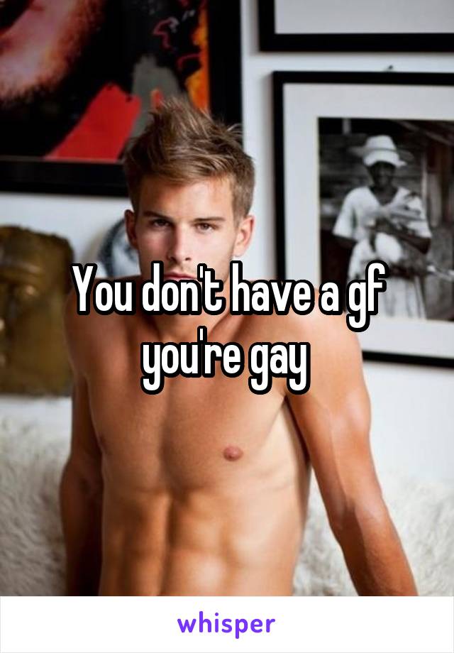 You don't have a gf you're gay 